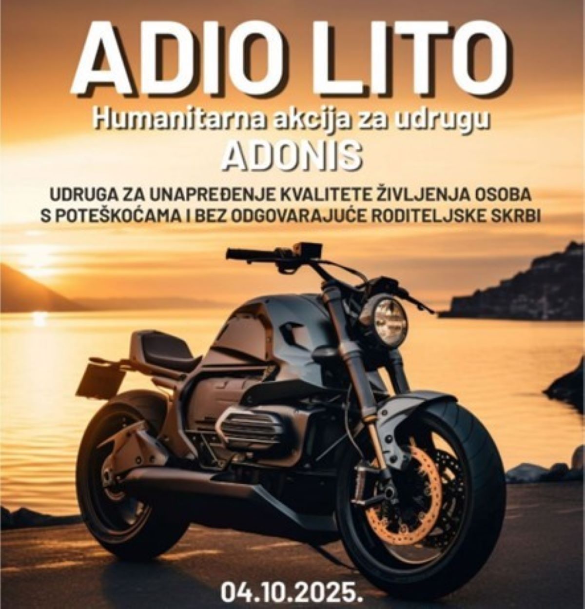 Fotografija prikazuje promotivni plakat za humanitarnu akciju pod nazivom "ADIO LITO", što znači "Zbogom ljeto". U središtu vizuala nalazi se elegantan, moderan motocikl parkiran uz obalnu cestu, dok se u pozadini prostire dramatičan zalazak sunca nad oceanom. Topli tonovi neba i refleksije na vodi stvaraju nostalgičan, ali snažan vizualni dojam — kao poziv na zajedništvo i suosjećanje. Plakat najavljuje događaj koji se održava 04.10.2025., a organiziran je za udrugu ADONIS, koja se bavi unapređenjem kvalitete života osoba s poteškoćama i bez odgovarajuće roditeljske skrbi. Tipografija je jasna i dojmljiva, a kompozicija plakata spaja snagu (motocikl), ljepotu (zalazak sunca) i humanost (poruka akcije).