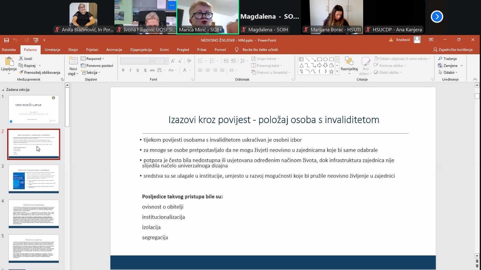 Na fotografiji je prikazan zaslon tijekom virtualnog sastanka ili webinara. Gornji dio slike prikazuje nekoliko sudionika u video pozivu, raspoređenih u malim prozorima s kamerama. Glavni dio zaslona zauzima PowerPoint prezentacija s naslovnim slajdom: "Izazovi kroz povijest – položaj osoba s invaliditetom." Slajd sadrži tekst koji govori o povijesnim izazovima s kojima su se suočavale osobe s invaliditetom: Ograničavanje osobnog izbora Pretpostavke da ne mogu živjeti neovisno Nedostatak dostupne podrške i neprilagođena infrastruktura Ulaganje u institucije umjesto u zajedničke oblike stanovanja Na dnu slajda navedene su posljedice takvog pristupa: ovisnost o obitelji, institucionalizacija, izolacija i segregacija.