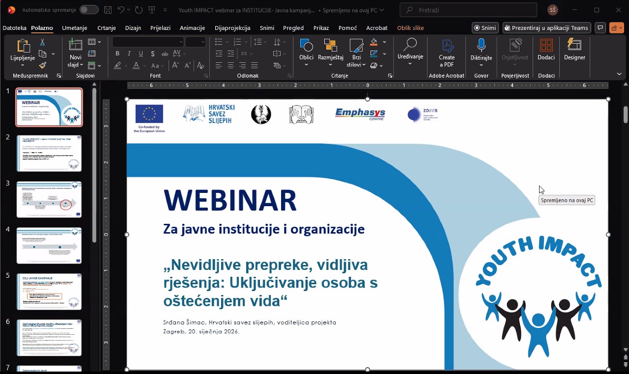Fotografija prikazuje naslovnu stranicu PowerPoint prezentacije za webinar namijenjen javnim institucijama i organizacijama. Glavna tema webinara je inkluzija osoba s oštećenjem vida, pod nazivom: „Nevidljive prepreke, vidljiva rješenja: Uključivanje osoba s oštećenjem vida“ Prezentaciju vodi Srdana Šimac iz Hrvatskog saveza slijepih, kao voditeljica projekta. Datum održavanja je 20. siječnja 2026. u Zagrebu. Na slici se nalaze logotipi nekoliko organizacija, uključujući Europsku uniju, Hrvatski savez slijepih, te druge partnere, što upućuje na podršku i suradnju u okviru projekta. U donjem desnom kutu nalazi se šareni logotip s tekstom "YOUTH IMPACT", uz ilustraciju pet stiliziranih ljudskih figura koje se drže za ruke – simbol zajedništva i inkluzije.
