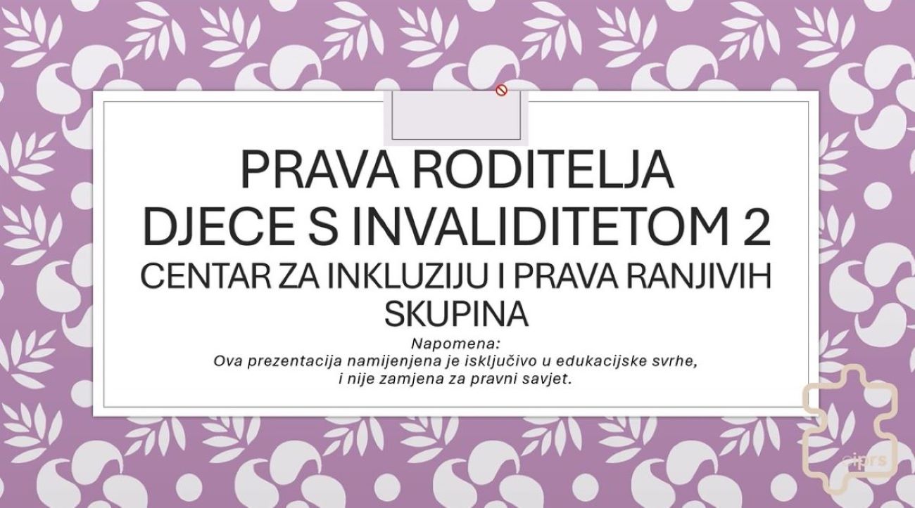 Na slici se nalazi prezentacijski slajd s ljubičastom pozadinom ukrašenom bijelim cvjetnim motivima. U gornjem dijelu velikim slovima stoji naslov: „PRAVA RODITELJA DJECE S INVALIDITETOM 2” Ispod naslova nalazi se naziv organizacije: „Centar za inkluziju i prava ranjivih skupina” Pri dnu slajda nalazi se napomena napisana manjim slovima, koja objašnjava da je prezentacija namijenjena isključivo edukacijskim svrhama i da ne predstavlja pravni savjet.