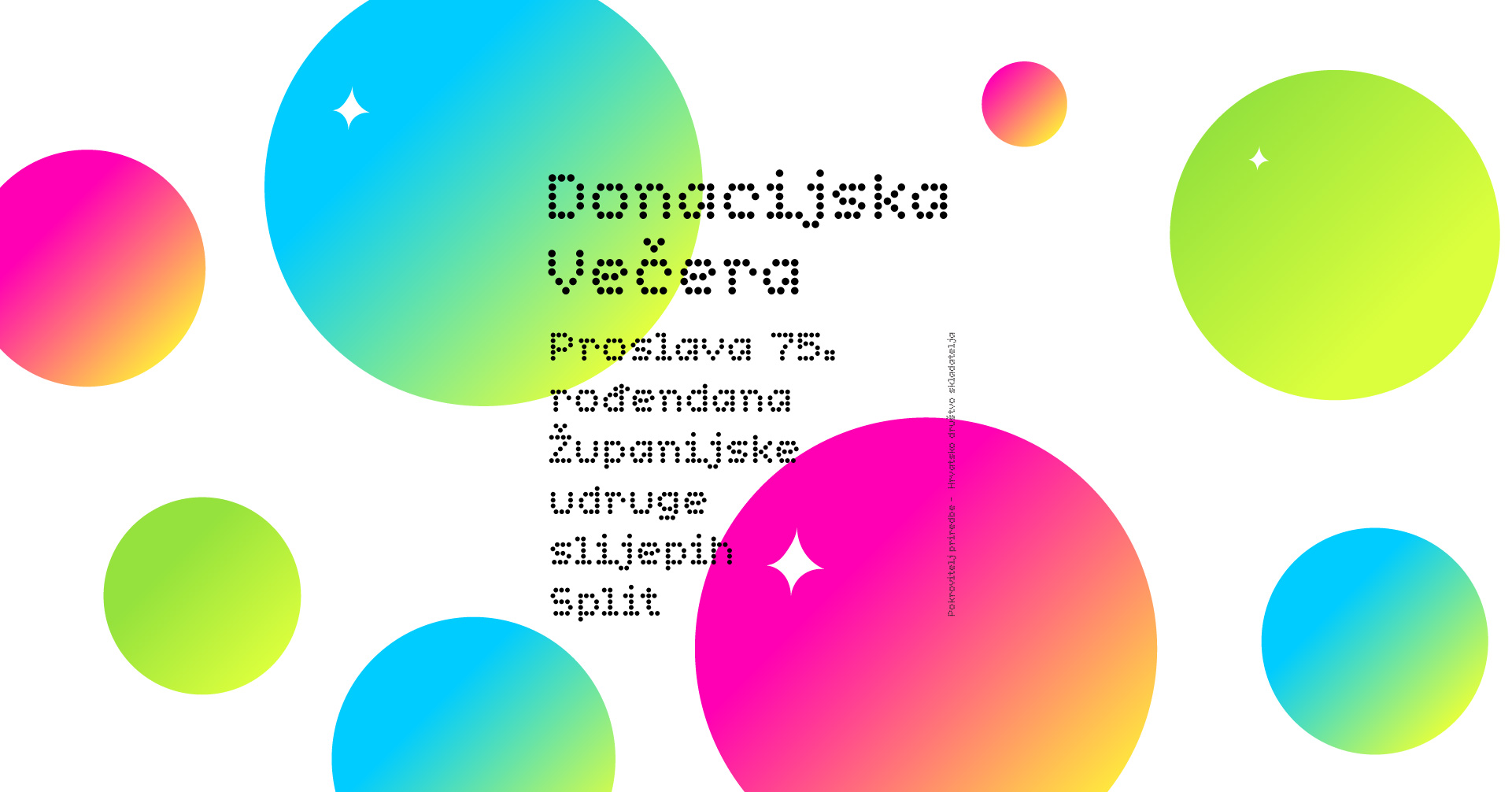 Na slici je moderna, šarena grafika koja izgleda kao naslovnica događaja. Pozadina je svijetla, a po njoj su raspoređeni veliki i mali krugovi u živim bojama – kombinacije plave, zelene, ružičaste i žute s blagim prijelazima (gradijentima). Neki krugovi imaju male sjajne detalje u obliku zvjezdica. U središnjem dijelu nalazi se tekst na hrvatskom jeziku koji glasi: „Donacijska večera“ „Proslava 75. rođendana Županijske udruge slijepih Split“ Tekst je stiliziran modernim, točkastim fontom, što doprinosi suvremenom i razigranom dizajnu. Ukupni dojam slike je vedar i svečan, naglašavajući važnost humanitarnog događaja i obljetnice organizacije.