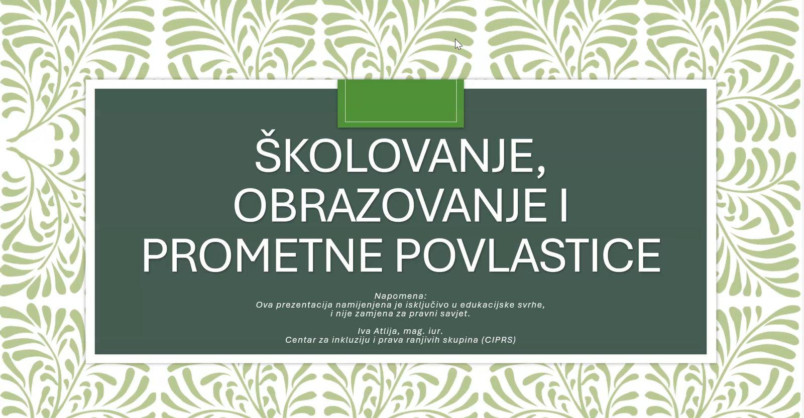 Na fotografiji se nalazi naslovna stranica prezentacije s naslovom „Školovanje, obrazovanje i prometne povlastice“. U središtu slike nalazi se tamnozelena pravokutna ploha obrubljena bijelim okvirom, dok je pozadina ukrašena svijetlozelenim dekorativnim uzorkom nalik lišću ili floralnim motivima. Naslov prezentacije ispisan je velikim bijelim slovima i zauzima najveći dio središnjeg prostora. Ispod naslova nalazi se napomena da je prezentacija namijenjena isključivo u edukacijske svrhe i da nije zamjena za pravni savjet. Na dnu su navedeni ime autorice, Ive Atlije, magistre prava, te naziv organizacije „Centar za inkluziju i prava ranjivih skupina (CIPRS)“. Dizajn prezentacije djeluje uredno i profesionalno, s dominantnim zelenim i bijelim tonovima.