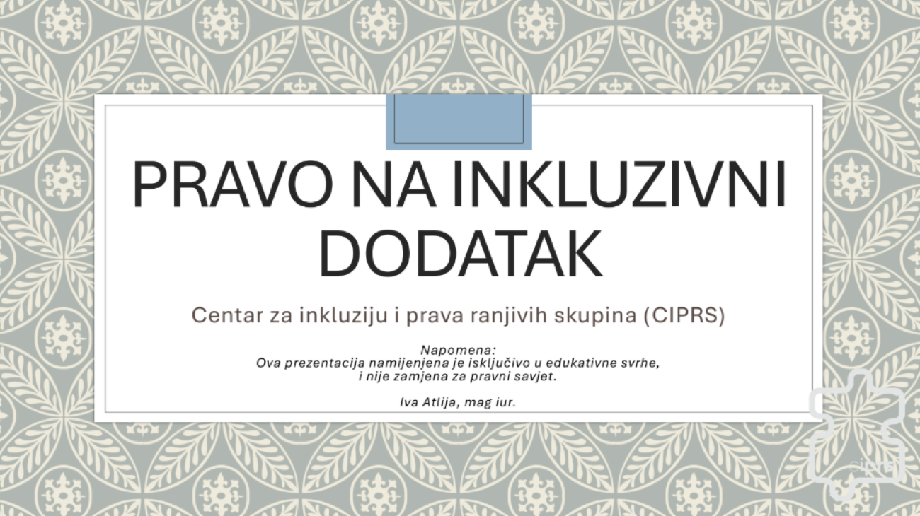 Na slici je prikazana naslovna stranica prezentacije pod nazivom „Pravo na inkluzivni dodatak“. Na sredini se nalazi veliki naslov, a ispod njega piše „Centar za inkluziju i prava ranjivih skupina (CIPRS)“. Na dnu su navedeni napomena da je prezentacija namijenjena isključivo u edukativne svrhe te ime autorice Iva Atlija, mag. iur. Pozadina je ukrašena svijetlim, ukrasnim cvjetnim i lisnatim uzorkom u sivim i bijelim tonovima. Cijeli dizajn djeluje jednostavno i službeno, a glavna tema prezentacije odnosi se na inkluzivni dodatak i prava ranjivih skupina.