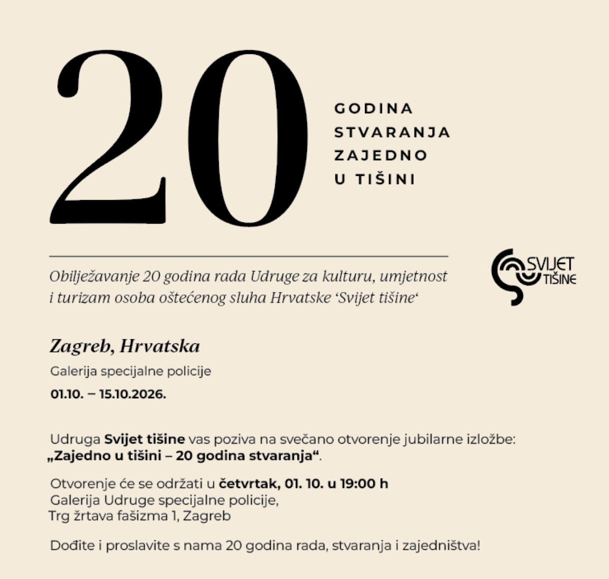 Na fotografiji je prikazan promotivni plakat Udruge za kulturu, umjetnost i turizam osoba oštećenog sluha Hrvatske „Svijet tišine“, kojim se najavljuje obilježavanje 20 godina rada Udruge. Plakat je minimalistički oblikovan na svijetloj, bež podlozi. U gornjem dijelu dominira veliki crni broj „20“, uz koji stoji poruka „GODINA STVARANJA ZAJEDNO U TIŠINI“. Ispod je navedeno da se obilježava 20 godina rada Udruge „Svijet tišine“. U središnjem dijelu istaknuta je informacija o održavanju izložbe u Zagrebu, u Galeriji Specijalne policije, od 1. do 15. listopada 2026. godine. Posebno je najavljeno svečano otvorenje izložbe „Zajedno u tišini – 20 godina stvaranja“, koje će se održati u četvrtak, 1. listopada u 19 sati, na adresi Trg žrtava fašizma 1 u Zagrebu. U donjem dijelu plakata nalazi se poziv građanima da se pridruže obilježavanju i proslave 20 godina rada, stvaranja i zajedništva. Na desnoj strani nalazi se prepoznatljiv logotip Udruge „Svijet tišine“.