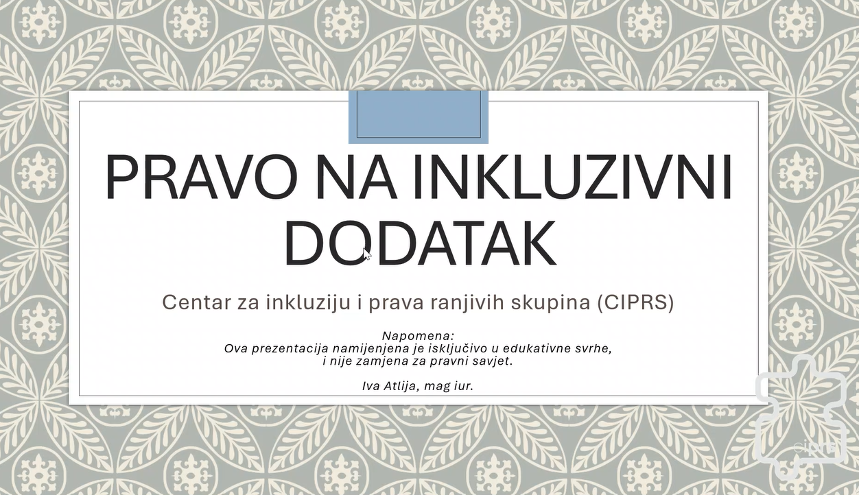 Na slici je prikazana naslovna stranica prezentacije pod nazivom „Pravo na inkluzivni dodatak”, koju je pripremio Centar za inkluziju i prava ranjivih skupina (CIPRS). Prezentacija ima svijetlu, dekorativnu pozadinu s geometrijskim i cvjetnim ornamentima u sivim, bež i bijelim tonovima. U središtu se nalazi veliki bijeli pravokutnik s tankim obrubom, na kojem je istaknut naslov crnim, velikim tiskanim slovima. Ispod naslova naveden je naziv udruge, a pri dnu se nalazi napomena da je prezentacija namijenjena isključivo edukativnim svrhama i da nije zamjena za pravni savjet. Kao autorica navedena je Iva Atlija, mag. iur. Cjelokupni dizajn djeluje uredno i pregledno, s naglaskom na naslov i jasno istaknutim informacijama o autorstvu i svrsi prezentacije.